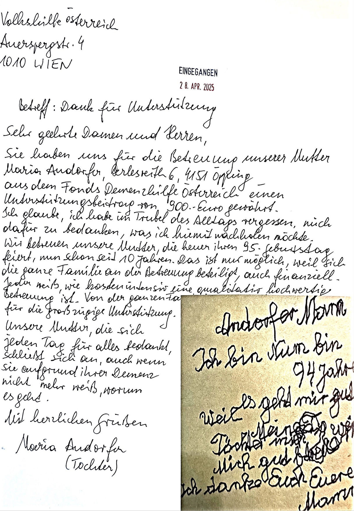 Dankesbrief einer Antragstellerin: Vielen Dank für die Unterstützung. Sie haben für uns die Betreuung unserer Mutter aus dem Fonds Demenzhilfe Österreich einen Unterstützungsbeitrag von 900 Euro gewährt. Ich glaube, ich habe im Trubel des Alltags vergessen, mich dafür zu bedanken, was ich hiermit machen möchte. Wir betreuen unsere Mutter, die heute ihren 95. Geburtstag feiert, nun schon seit 10 Jahren. Das ist nur möglich, weil sich die ganze Familie an der Betreuung beteiligt, auch finanziell. Jeder weiß, wie kostenintensiv eine qualitativ hochwertige Betreuung ist. Von der ganzen Familie Danke für die großzügige Unterstützung. Unsere Mutter, die sich jeden Tag für alles bedankt, schließt sich an, auch wenn Sie aufgrund ihrer Demenz nicht mehr weiß worum es geht. Mit herzlichen Grüßen (Tochter). Brief von der Mutter: Ich bin nun 94 Jahre, weil es geht mir gut. Ich danke euch! Eure Mama